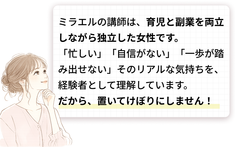 ミラエルの講師は、育児と副業を両立しながら独立した女性です。「忙しい」「自信がない」「一歩が踏み出せない」そのリアルな気持ちを、経験者として理解しています。だから、置いてけぼりにしません！